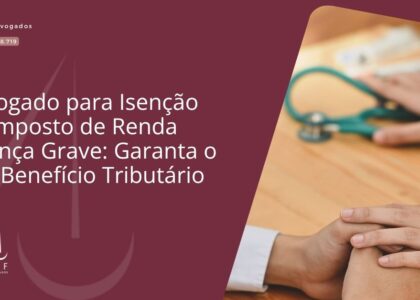 Advogado para Isenção de Imposto de Renda Doença Grave: Garanta o Seu Benefício Tributário